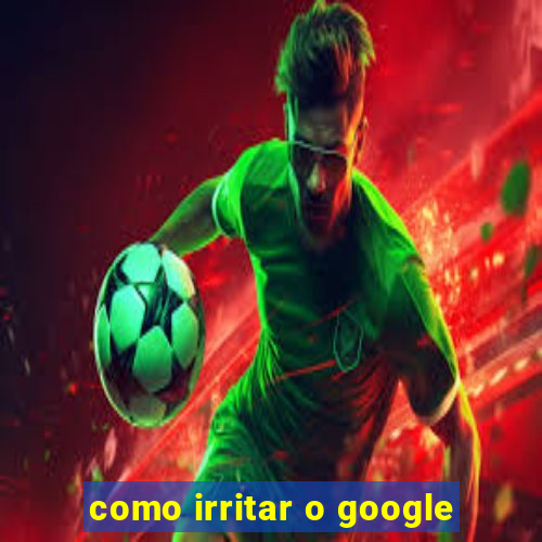 como irritar o google