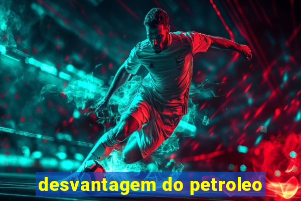 desvantagem do petroleo